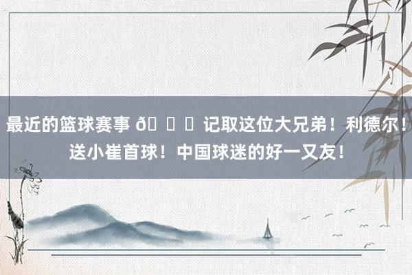 最近的篮球赛事 😁记取这位大兄弟！利德尔！送小崔首球！中国球迷的好一又友！