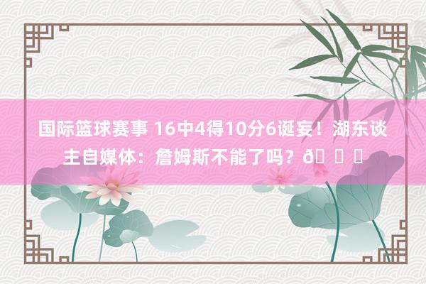 国际篮球赛事 16中4得10分6诞妄！湖东谈主自媒体：詹姆斯不能了吗？💔