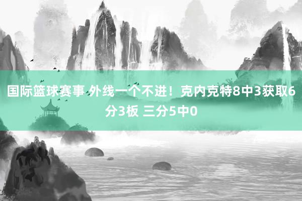 国际篮球赛事 外线一个不进！克内克特8中3获取6分3板 三分5中0