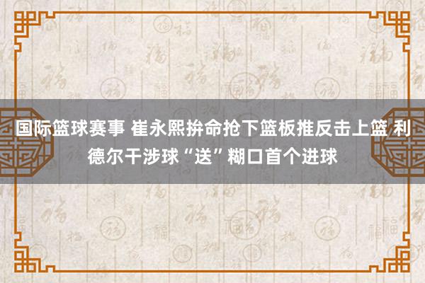 国际篮球赛事 崔永熙拚命抢下篮板推反击上篮 利德尔干涉球“送”糊口首个进球