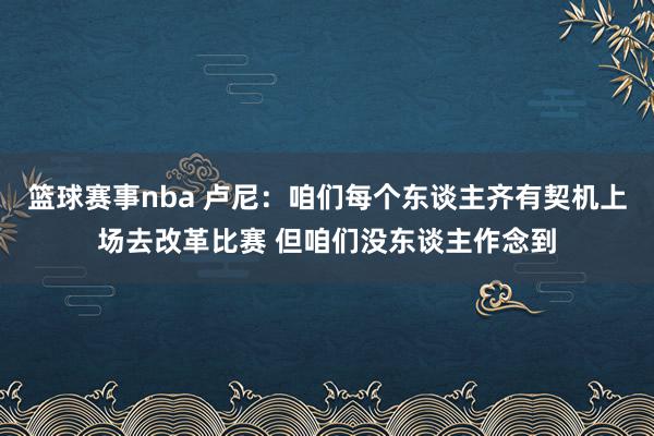 篮球赛事nba 卢尼：咱们每个东谈主齐有契机上场去改革比赛 但咱们没东谈主作念到