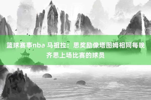 篮球赛事nba 马祖拉：思奖励像塔图姆相同每晚齐思上场比赛的球员