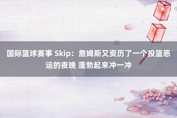 国际篮球赛事 Skip：詹姆斯又资历了一个投篮恶运的夜晚 蓬勃起来冲一冲