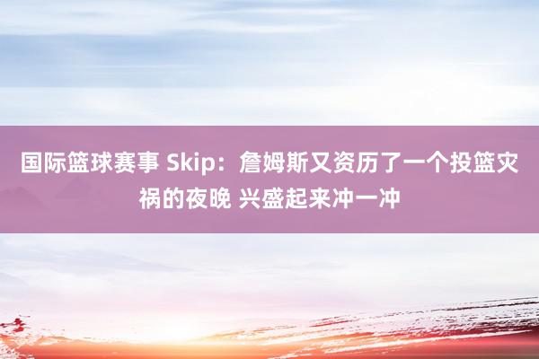 国际篮球赛事 Skip：詹姆斯又资历了一个投篮灾祸的夜晚 兴盛起来冲一冲