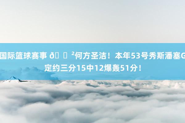 国际篮球赛事 😲何方圣洁！本年53号秀斯潘塞G定约三分15中12爆轰51分！