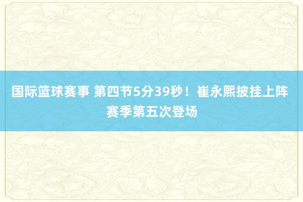 国际篮球赛事 第四节5分39秒！崔永熙披挂上阵 赛季第五次登场