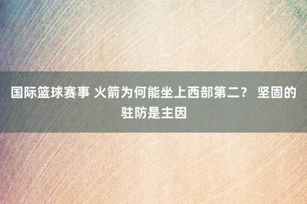 国际篮球赛事 火箭为何能坐上西部第二？ 坚固的驻防是主因