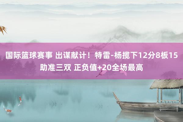 国际篮球赛事 出谋献计！特雷-杨揽下12分8板15助准三双 正负值+20全场最高