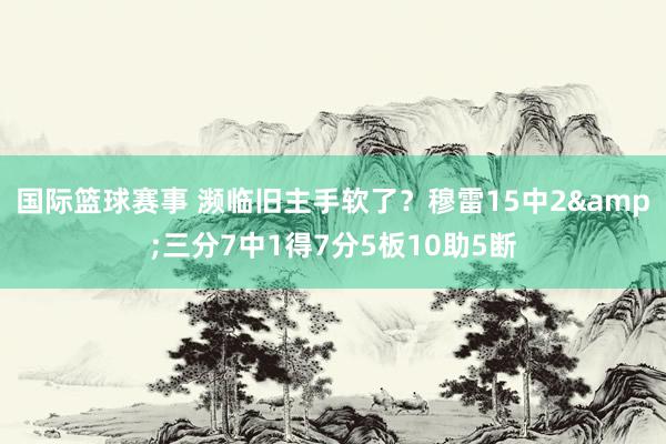 国际篮球赛事 濒临旧主手软了？穆雷15中2&三分7中1得7分5板10助5断