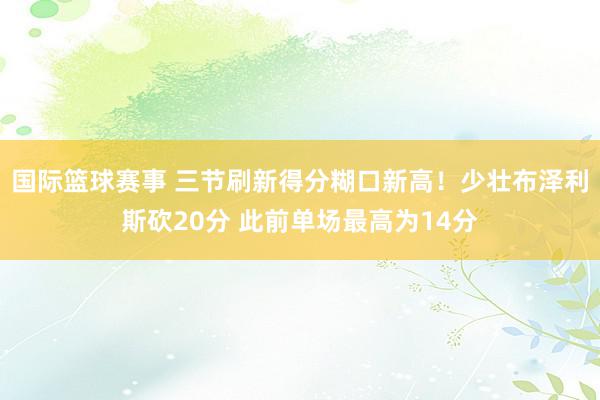 国际篮球赛事 三节刷新得分糊口新高！少壮布泽利斯砍20分 此前单场最高为14分