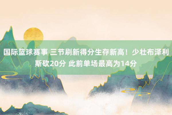 国际篮球赛事 三节刷新得分生存新高！少壮布泽利斯砍20分 此前单场最高为14分