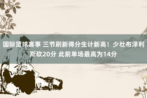 国际篮球赛事 三节刷新得分生计新高！少壮布泽利斯砍20分 此前单场最高为14分