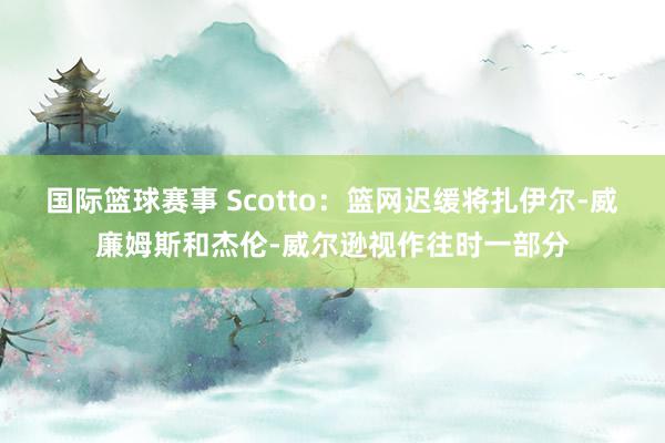 国际篮球赛事 Scotto：篮网迟缓将扎伊尔-威廉姆斯和杰伦-威尔逊视作往时一部分