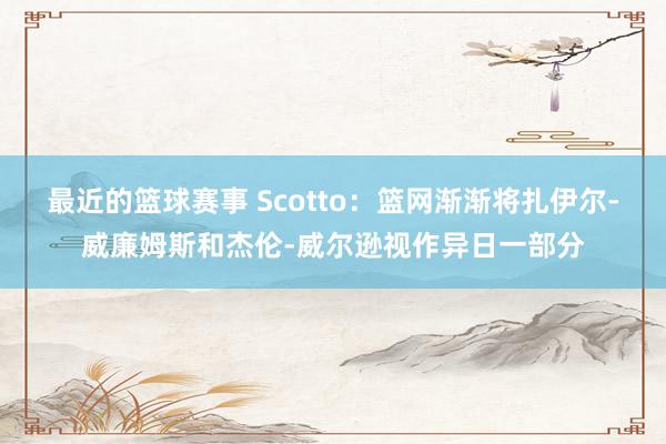 最近的篮球赛事 Scotto：篮网渐渐将扎伊尔-威廉姆斯和杰伦-威尔逊视作异日一部分