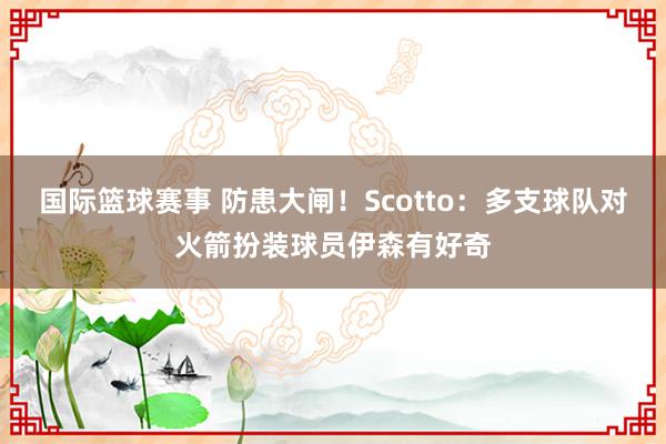 国际篮球赛事 防患大闸！Scotto：多支球队对火箭扮装球员伊森有好奇