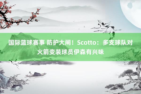 国际篮球赛事 防护大闸！Scotto：多支球队对火箭变装球员伊森有兴味