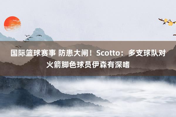 国际篮球赛事 防患大闸！Scotto：多支球队对火箭脚色球员伊森有深嗜