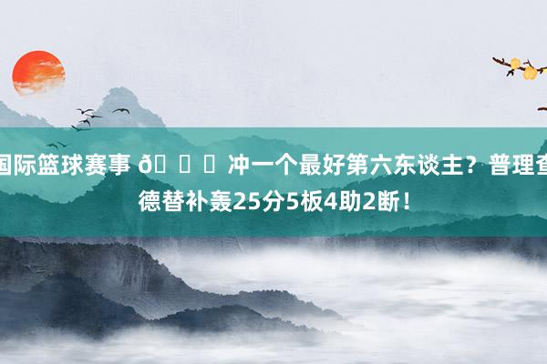 国际篮球赛事 👀冲一个最好第六东谈主？普理查德替补轰25分5板4助2断！