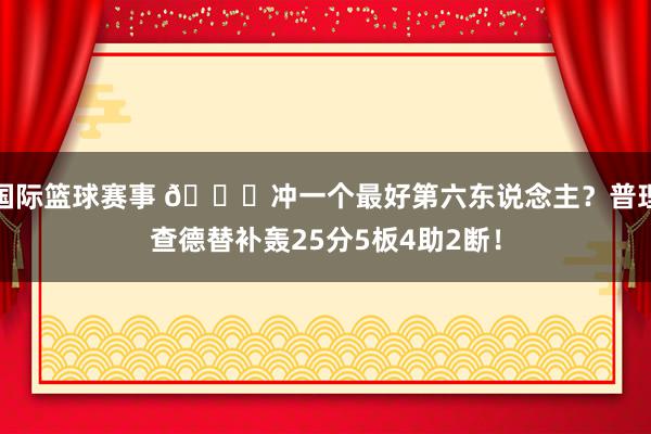 国际篮球赛事 👀冲一个最好第六东说念主？普理查德替补轰25分5板4助2断！