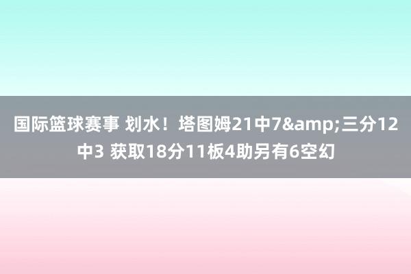 国际篮球赛事 划水！塔图姆21中7&三分12中3 获取18分11板4助另有6空幻