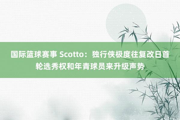 国际篮球赛事 Scotto：独行侠极度往复改日首轮选秀权和年青球员来升级声势