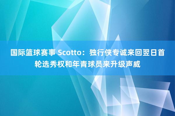 国际篮球赛事 Scotto：独行侠专诚来回翌日首轮选秀权和年青球员来升级声威