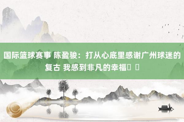 国际篮球赛事 陈盈骏：打从心底里感谢广州球迷的复古 我感到非凡的幸福❤️