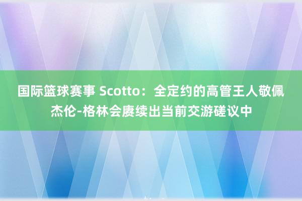 国际篮球赛事 Scotto：全定约的高管王人敬佩杰伦-格林会赓续出当前交游磋议中