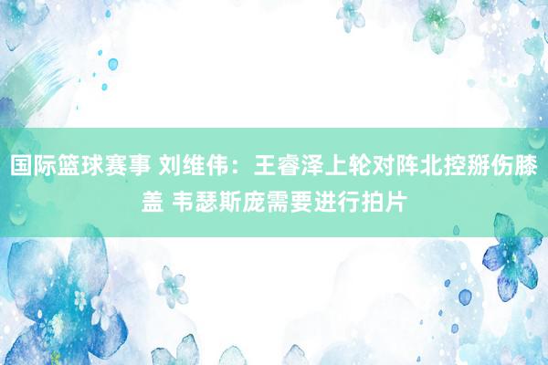 国际篮球赛事 刘维伟：王睿泽上轮对阵北控掰伤膝盖 韦瑟斯庞需要进行拍片