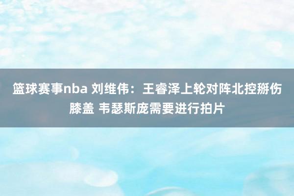 篮球赛事nba 刘维伟：王睿泽上轮对阵北控掰伤膝盖 韦瑟斯庞需要进行拍片