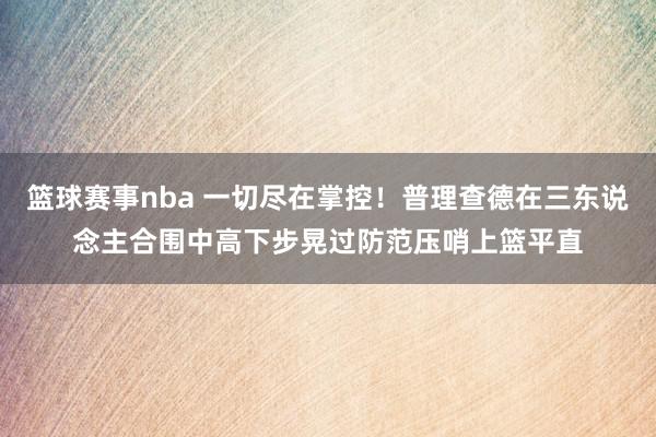 篮球赛事nba 一切尽在掌控！普理查德在三东说念主合围中高下步晃过防范压哨上篮平直