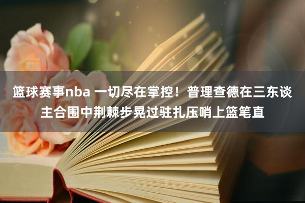 篮球赛事nba 一切尽在掌控！普理查德在三东谈主合围中荆棘步晃过驻扎压哨上篮笔直