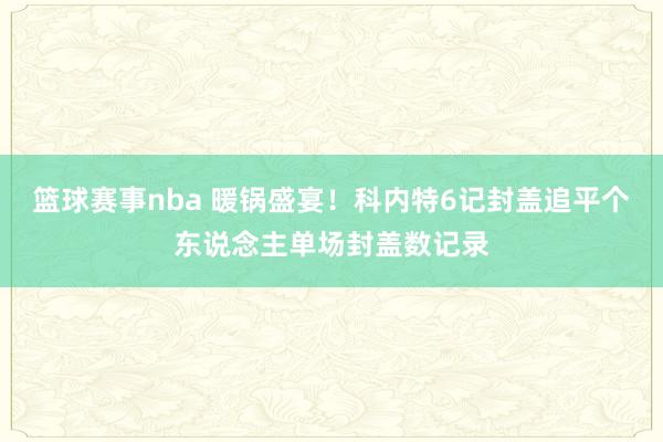 篮球赛事nba 暖锅盛宴！科内特6记封盖追平个东说念主单场封盖数记录