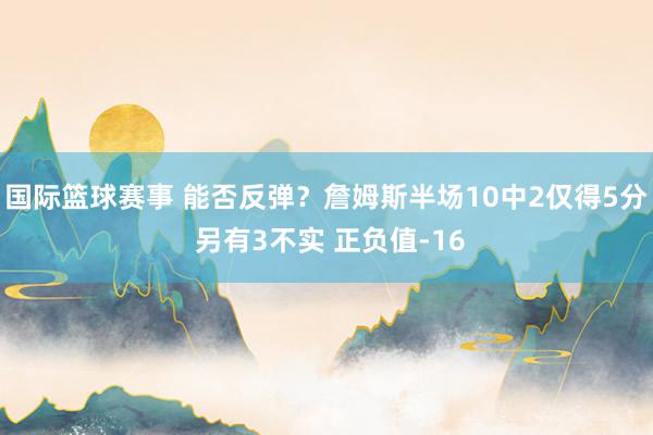 国际篮球赛事 能否反弹？詹姆斯半场10中2仅得5分 另有3不实 正负值-16