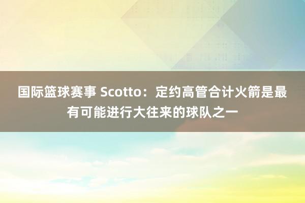 国际篮球赛事 Scotto：定约高管合计火箭是最有可能进行大往来的球队之一