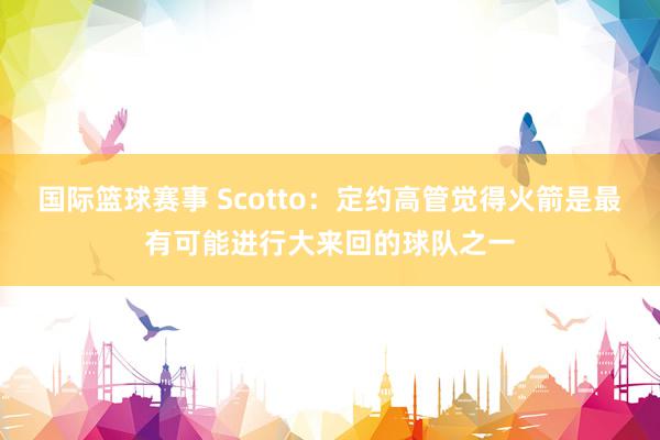 国际篮球赛事 Scotto：定约高管觉得火箭是最有可能进行大来回的球队之一