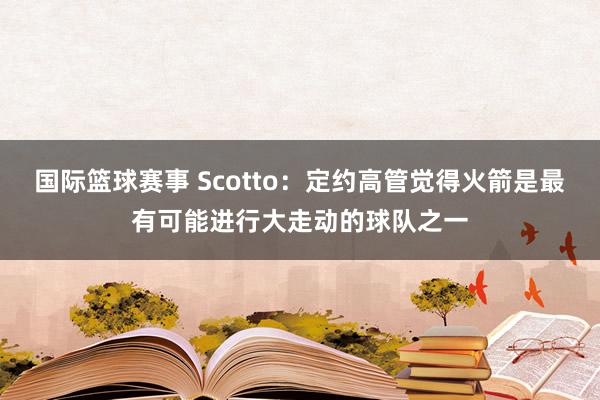 国际篮球赛事 Scotto：定约高管觉得火箭是最有可能进行大走动的球队之一