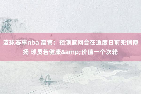 篮球赛事nba 高管：预测篮网会在适度日前兜销博扬 球员若健康&价值一个次轮