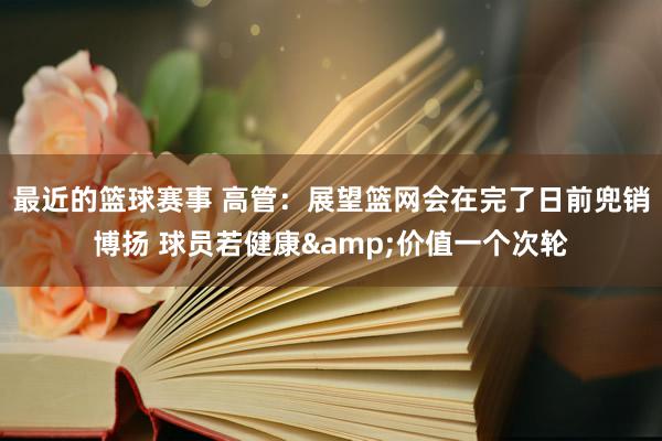 最近的篮球赛事 高管：展望篮网会在完了日前兜销博扬 球员若健康&价值一个次轮