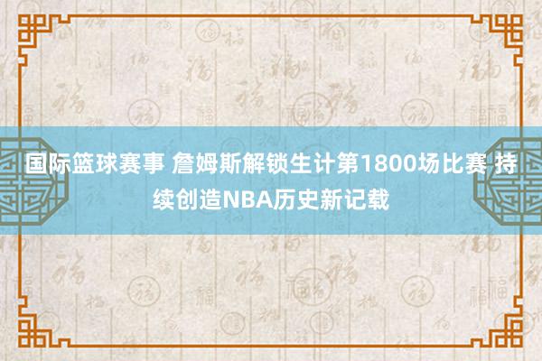 国际篮球赛事 詹姆斯解锁生计第1800场比赛 持续创造NBA历史新记载