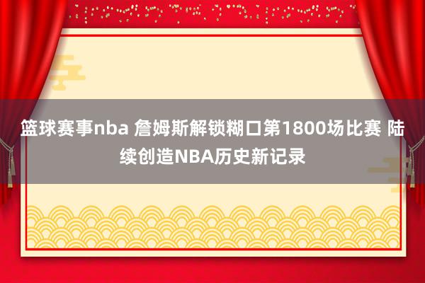 篮球赛事nba 詹姆斯解锁糊口第1800场比赛 陆续创造NBA历史新记录