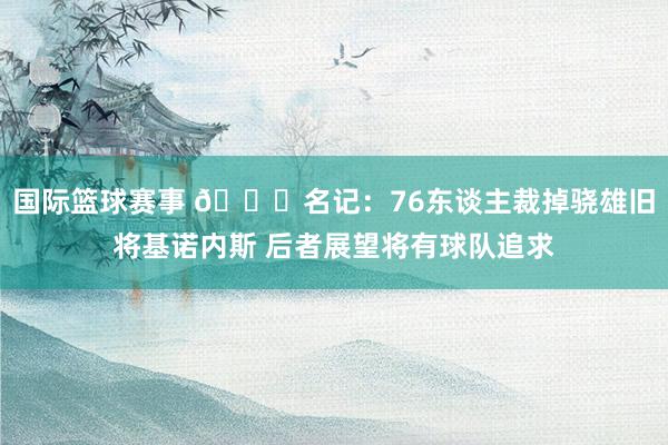 国际篮球赛事 👀名记：76东谈主裁掉骁雄旧将基诺内斯 后者展望将有球队追求