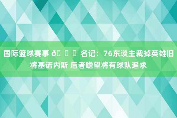 国际篮球赛事 👀名记：76东谈主裁掉英雄旧将基诺内斯 后者瞻望将有球队追求