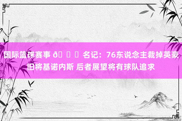 国际篮球赛事 👀名记：76东说念主裁掉英豪旧将基诺内斯 后者展望将有球队追求