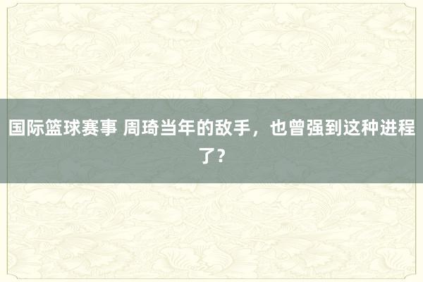 国际篮球赛事 周琦当年的敌手，也曾强到这种进程了？