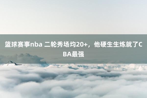 篮球赛事nba 二轮秀场均20+，他硬生生炼就了CBA最强