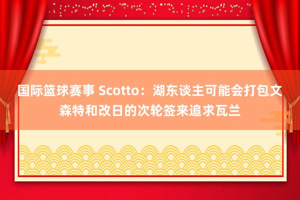 国际篮球赛事 Scotto：湖东谈主可能会打包文森特和改日的次轮签来追求瓦兰