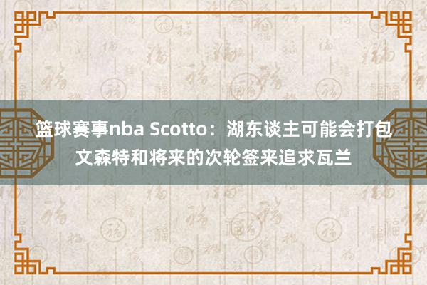 篮球赛事nba Scotto：湖东谈主可能会打包文森特和将来的次轮签来追求瓦兰