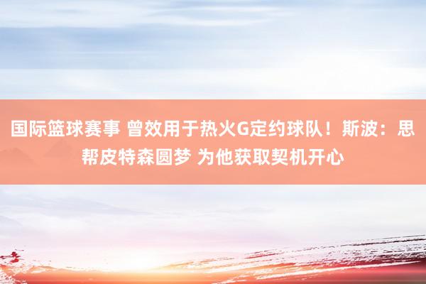 国际篮球赛事 曾效用于热火G定约球队！斯波：思帮皮特森圆梦 为他获取契机开心