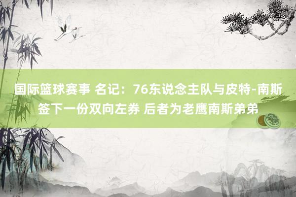 国际篮球赛事 名记：76东说念主队与皮特-南斯签下一份双向左券 后者为老鹰南斯弟弟